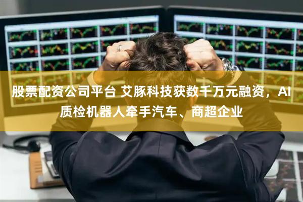股票配资公司平台 艾豚科技获数千万元融资，AI质检机器人牵手汽车、商超企业