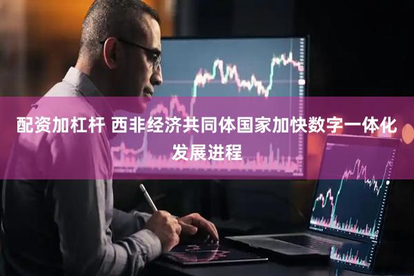 配资加杠杆 西非经济共同体国家加快数字一体化发展进程