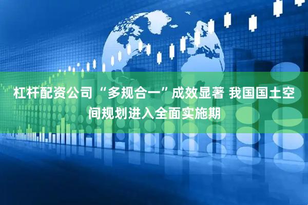 杠杆配资公司 “多规合一”成效显著 我国国土空间规划进入全面实施期