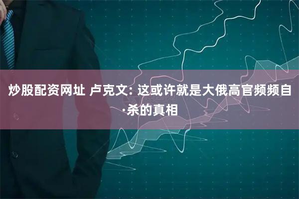 炒股配资网址 卢克文: 这或许就是大俄高官频频自·杀的真相
