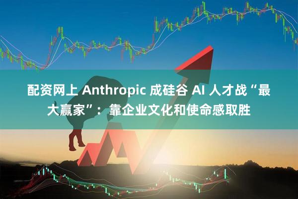 配资网上 Anthropic 成硅谷 AI 人才战“最大赢家”：靠企业文化和使命感取胜