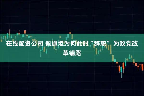 在线配资公司 佩通坦为何此时“辞职” 为政党改革铺路