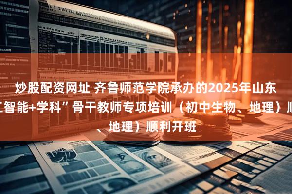 炒股配资网址 齐鲁师范学院承办的2025年山东省“人工智能+学科”骨干教师专项培训（初中生物、地理）顺利开班