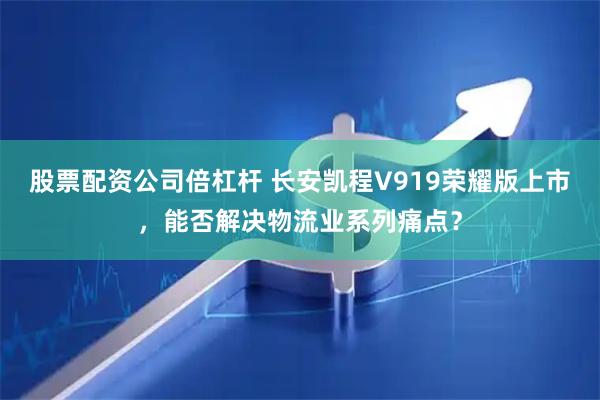 股票配资公司倍杠杆 长安凯程V919荣耀版上市，能否解决物流业系列痛点？