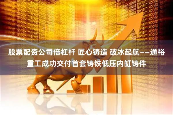 股票配资公司倍杠杆 匠心铸造 破冰起航——通裕重工成功交付首套铸铁低压内缸铸件