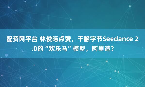 配资网平台 林俊旸点赞，干翻字节Seedance 2.0的“欢乐马”模型，阿里造？