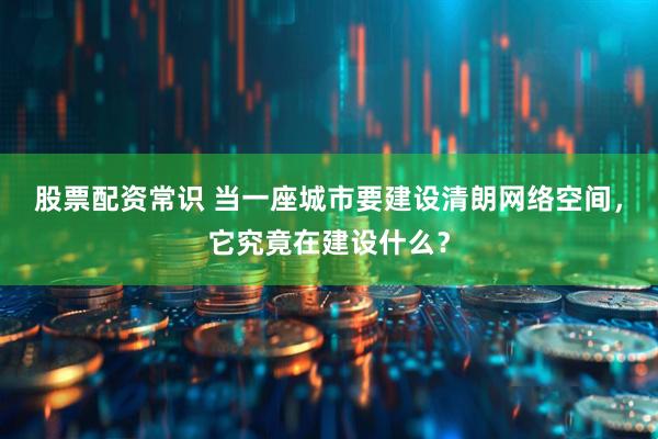 股票配资常识 当一座城市要建设清朗网络空间，它究竟在建设什么？