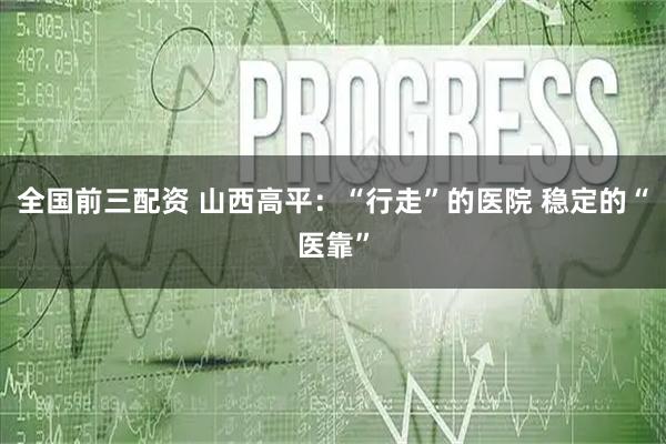 全国前三配资 山西高平：“行走”的医院 稳定的“医靠”