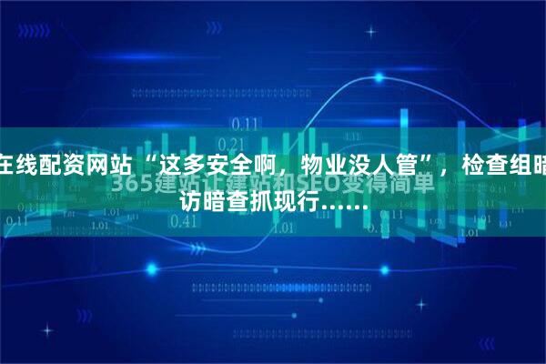 在线配资网站 “这多安全啊，物业没人管”，检查组暗访暗查抓现行......