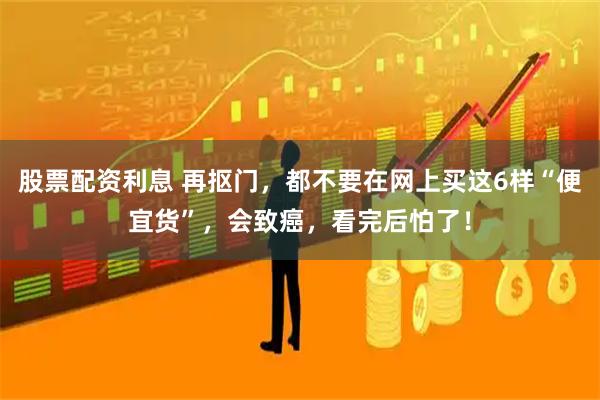 股票配资利息 再抠门，都不要在网上买这6样“便宜货”，会致癌，看完后怕了！